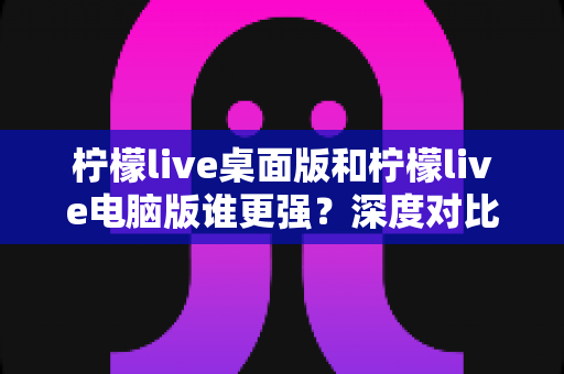柠檬live桌面版和柠檬live电脑版谁更强？深度对比解析，帮你选对版本让直播体验翻倍