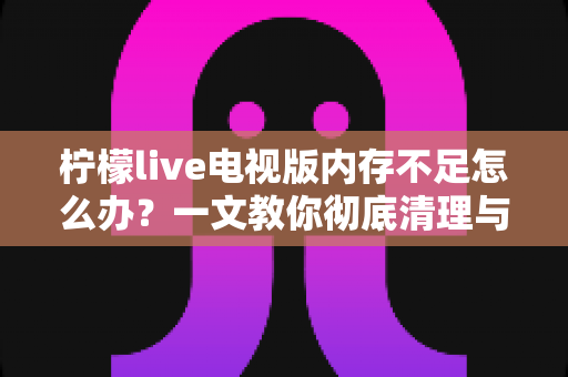 柠檬live电视版内存不足怎么办？一文教你彻底清理与优化，让电视流畅如新