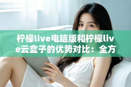 柠檬live电脑版和柠檬live云盒子的优势对比：全方位解析帮你选对观影利器