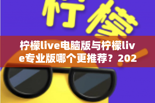 柠檬live电脑版与柠檬live专业版哪个更推荐？2025年最全面的选择指南与深度对比评测