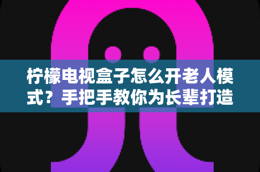 柠檬电视盒子怎么开老人模式？手把手教你为长辈打造简单易用的观影体验