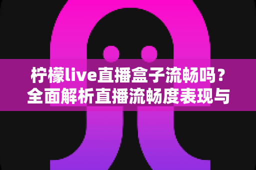 柠檬live直播盒子流畅吗？全面解析直播流畅度表现与实用优化技巧指南