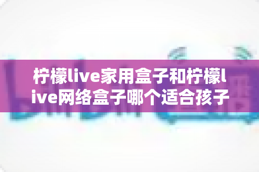 柠檬live家用盒子和柠檬live网络盒子哪个适合孩子？家长必看的深度对比与选购指南