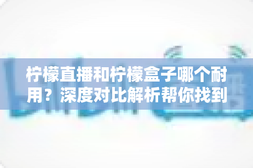 柠檬直播和柠檬盒子哪个耐用？深度对比解析帮你找到答案