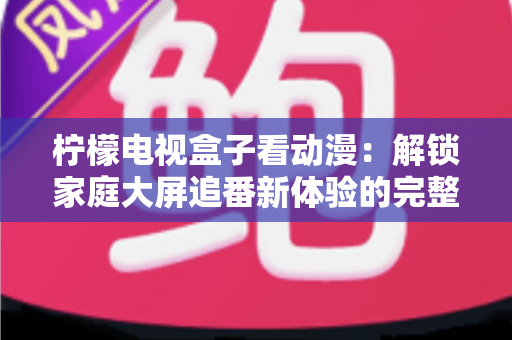 柠檬电视盒子看动漫：解锁家庭大屏追番新体验的完整攻略