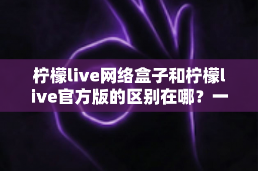 柠檬live网络盒子和柠檬live官方版的区别在哪？一文读懂两大版本的核心差异与选择指南