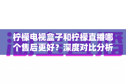 柠檬电视盒子和柠檬直播哪个售后更好？深度对比分析帮你做出明智选择