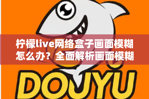柠檬live网络盒子画面模糊怎么办？全面解析画面模糊原因与高效解决方法，轻松恢复高清观影体验