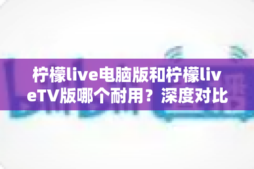 柠檬live电脑版和柠檬liveTV版哪个耐用？深度对比分析帮你选对版本不踩坑