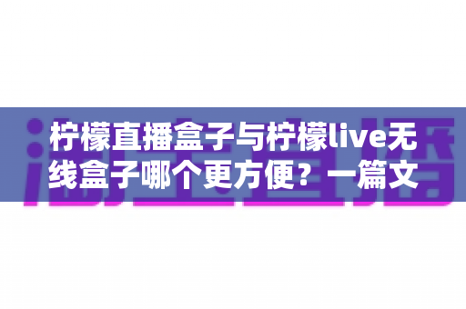 柠檬直播盒子与柠檬live无线盒子哪个更方便？一篇文章帮你彻底搞懂选购难题