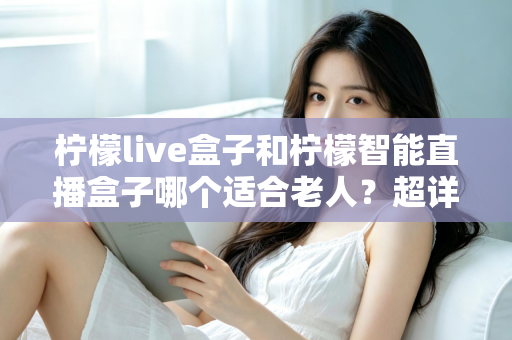柠檬live盒子和柠檬智能直播盒子哪个适合老人？超详细选购指南帮您一次选对不踩坑