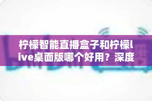 柠檬智能直播盒子和柠檬live桌面版哪个好用?深度对比评测,帮你找到最适合的直播利器 柠檬智能直播盒子和柠檬live桌面版哪个好用?深度对比评测,帮你找到最适合的直播利器