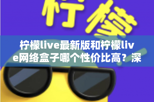 柠檬live最新版和柠檬live网络盒子哪个性价比高？深度对比教你选对不选贵