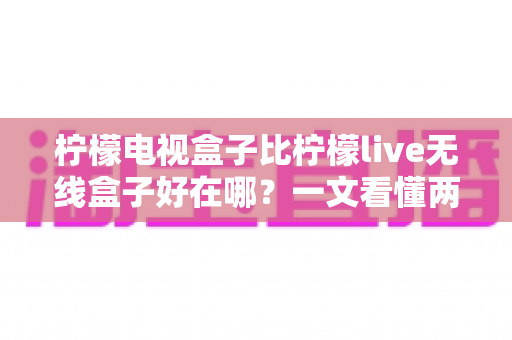 柠檬电视盒子比柠檬live无线盒子好在哪？一文看懂两款机型的核心差异与选购指南