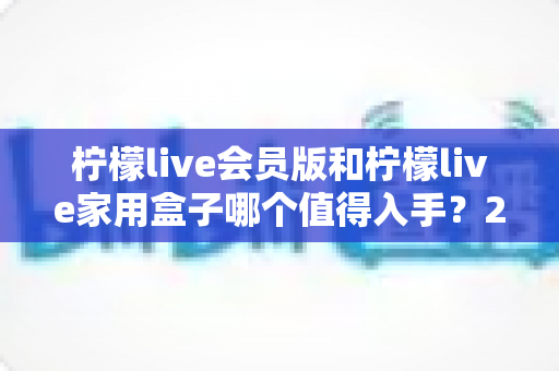 柠檬live会员版和柠檬live家用盒子哪个值得入手？2024年最全选购对比指南，看完不踩坑！