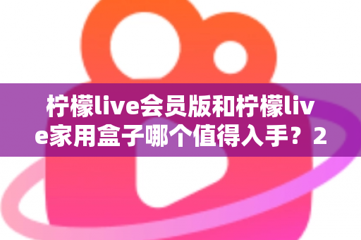 柠檬live会员版和柠檬live家用盒子哪个值得入手？2024年最全选购对比指南，看完不踩坑！