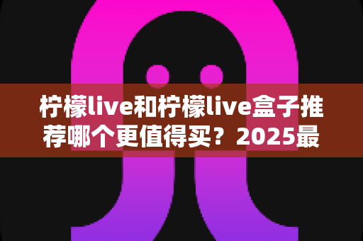 柠檬live和柠檬live盒子推荐哪个更值得买？2025最新选购指南帮你一次搞懂