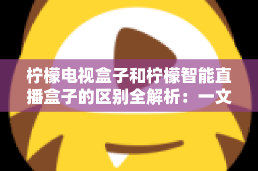 柠檬电视盒子和柠檬智能直播盒子的区别全解析：一文读懂两款盒子的核心差异与选购指南