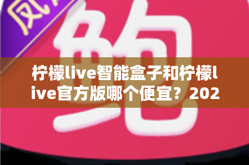 柠檬live智能盒子和柠檬live官方版哪个便宜？2025最全价格对比与选购省钱指南