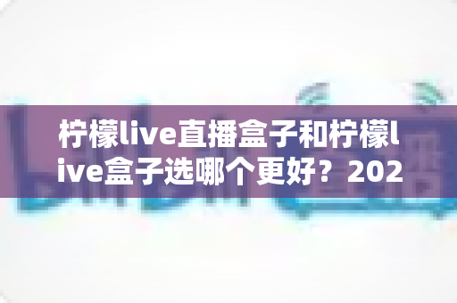 柠檬live直播盒子和柠檬live盒子选哪个更好？2024最新选购攻略与全方位对比解析