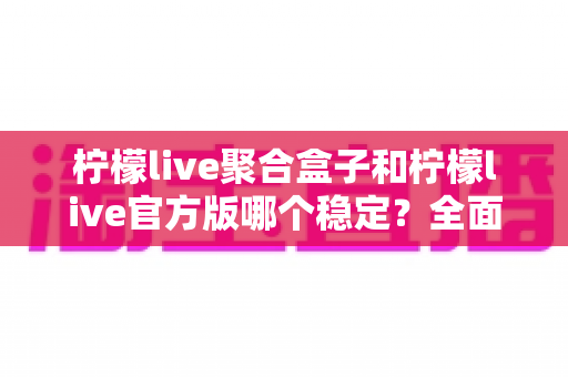 柠檬live聚合盒子和柠檬live官方版哪个稳定？全面对比解析助你做出正确选择