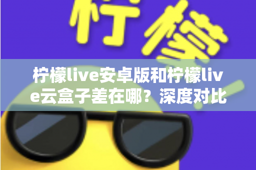 柠檬live安卓版和柠檬live云盒子差在哪？深度对比解析帮你选对产品