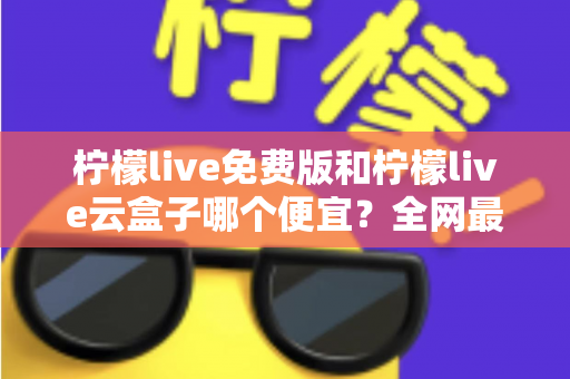 柠檬live免费版和柠檬live云盒子哪个便宜？全网最新价格对比与省钱选购指南
