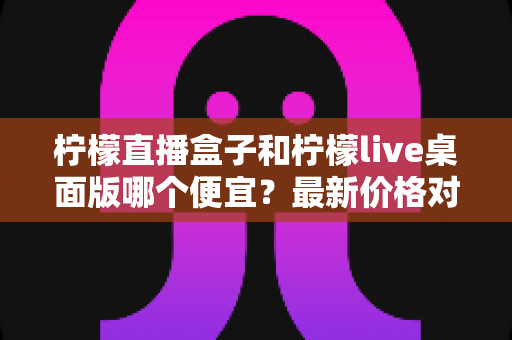 柠檬直播盒子和柠檬live桌面版哪个便宜?最新价格对比与高性价比选购全指南 柠檬直播盒子和柠檬live桌面版哪个便宜?最新价格对比与高性价比选购全指南