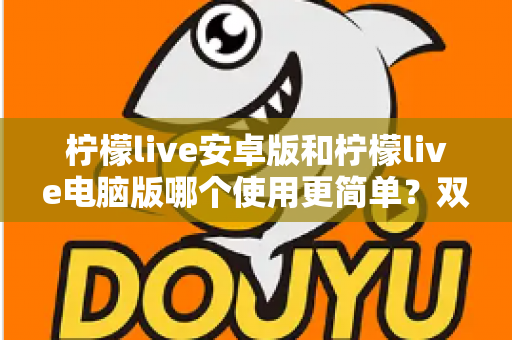 柠檬live安卓版和柠檬live电脑版哪个使用更简单？双端体验全面对比与选择指南
