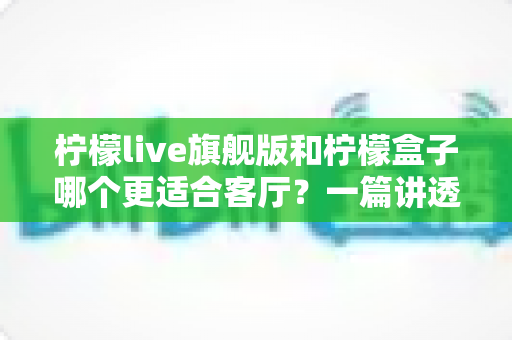 柠檬live旗舰版和柠檬盒子哪个更适合客厅？一篇讲透家庭影音选择的深度对比