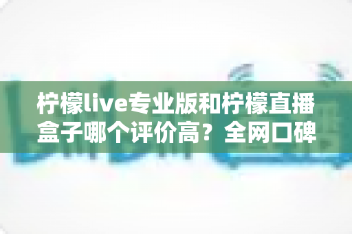 柠檬live专业版和柠檬直播盒子哪个评价高？全网口碑深度对比与选择指南