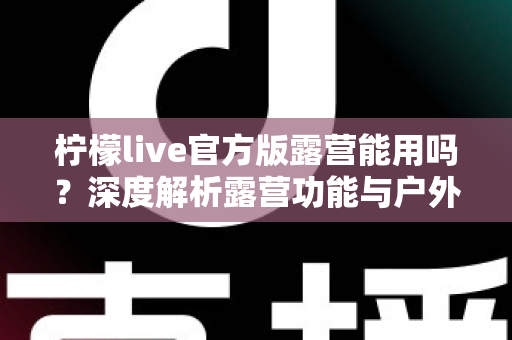 柠檬live官方版露营能用吗？深度解析露营功能与户外使用全攻略