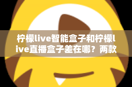柠檬live智能盒子和柠檬live直播盒子差在哪？两款热门电视盒子深度对比与选购全指南