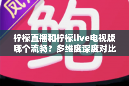 柠檬直播和柠檬live电视版哪个流畅？多维度深度对比帮你选出更佳观看体验
