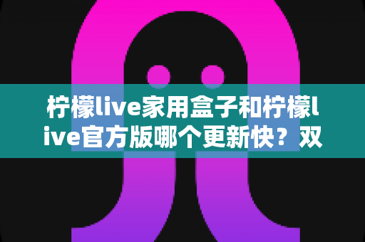 柠檬live家用盒子和柠檬live官方版哪个更新快？双版本更新节奏全解析与实用选择指南