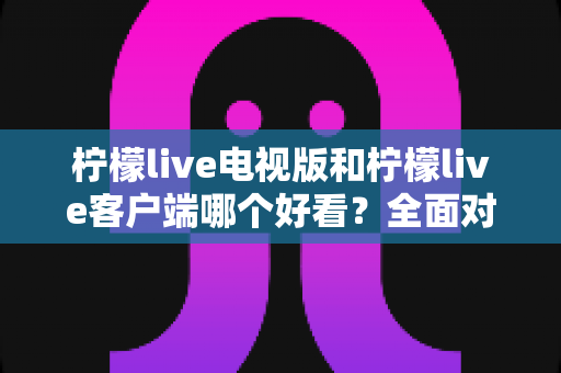 柠檬live电视版和柠檬live客户端哪个好看？全面对比帮你找到最佳观影方案