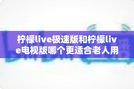 柠檬live极速版和柠檬live电视版哪个更适合老人用？一篇讲透的养老娱乐选择指南
