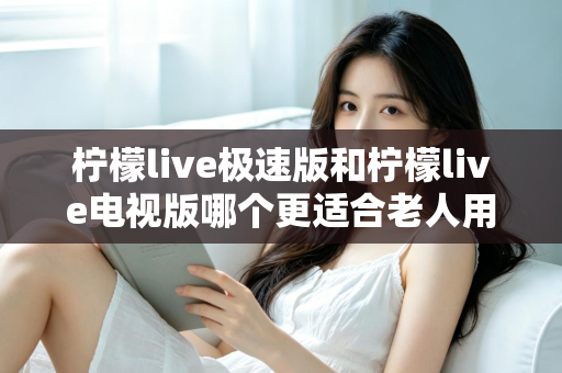 柠檬live极速版和柠檬live电视版哪个更适合老人用？一篇讲透的养老娱乐选择指南