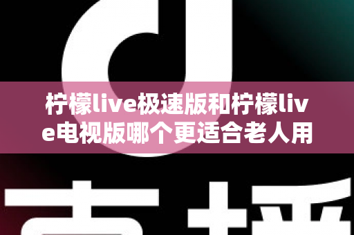 柠檬live极速版和柠檬live电视版哪个更适合老人用？一篇讲透的养老娱乐选择指南
