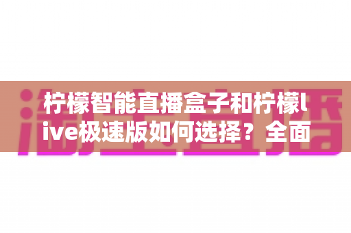 柠檬智能直播盒子和柠檬live极速版如何选择？全面对比分析与选购指南