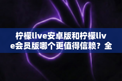 柠檬live安卓版和柠檬live会员版哪个更值得信赖?全面对比分析与安全选购指南 柠檬live安卓版和柠檬live会员版哪个更值得信赖?全面对比分析与安全选购指南