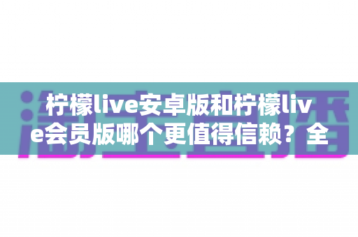 柠檬live安卓版和柠檬live会员版哪个更值得信赖?全面对比分析与安全选购指南 柠檬live安卓版和柠檬live会员版哪个更值得信赖?全面对比分析与安全选购指南