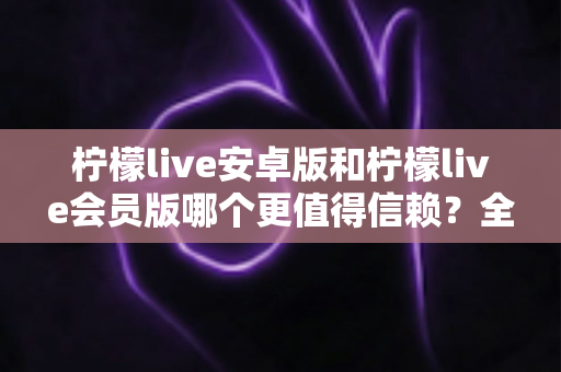 柠檬live安卓版和柠檬live会员版哪个更值得信赖？全面对比分析与安全选购指南