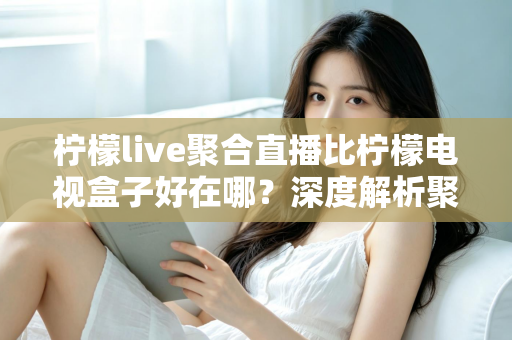 柠檬live聚合直播比柠檬电视盒子好在哪？深度解析聚合直播软件的核心优势与选购指南
