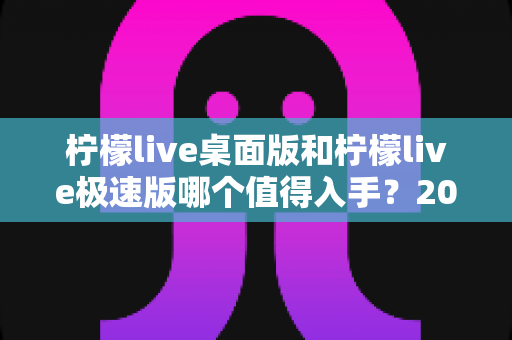 柠檬live桌面版和柠檬live极速版哪个值得入手？2024年最全选购指南帮你一次选对