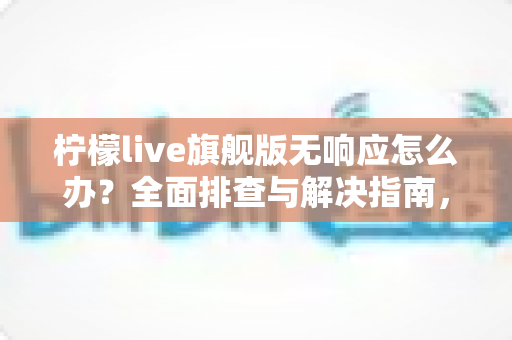 柠檬live旗舰版无响应怎么办?全面排查与解决指南,轻松恢复流畅直播体验 柠檬live旗舰版无响应怎么办?全面排查与解决指南,轻松恢复流畅直播体验