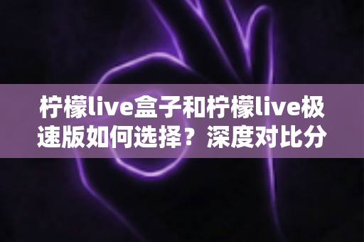 柠檬live盒子和柠檬live极速版如何选择?深度对比分析与选购指南,帮你轻松找到最适合的版本 柠檬live盒子和柠檬live极速版如何选择?深度对比分析与选购指南,帮你轻松找到最适合的版本