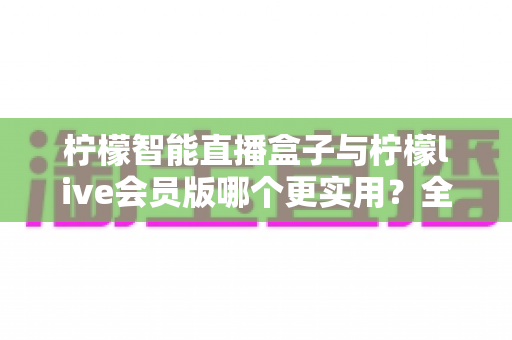 柠檬智能直播盒子与柠檬live会员版哪个更实用？全面对比分析与选购指南助你做出明智选择