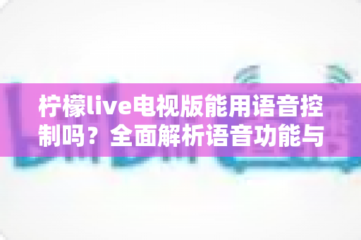 柠檬live电视版能用语音控制吗？全面解析语音功能与实用操作指南