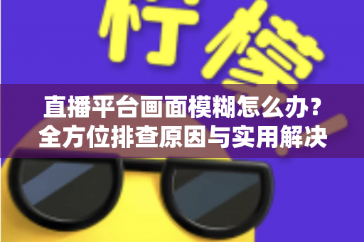 直播平台画面模糊怎么办？全方位排查原因与实用解决技巧，助你快速恢复高清直播画质